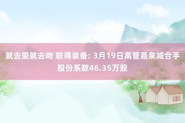 就去爱就去吻 联得装备: 3月19日高管聂泉减合手股份系数46.35万股