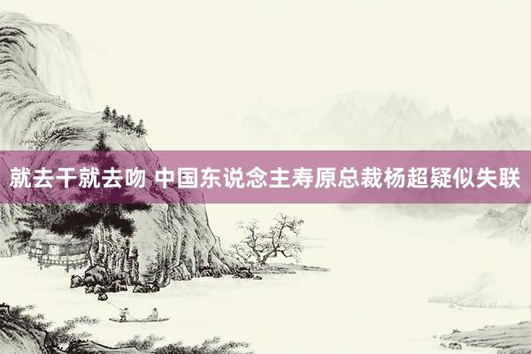 就去干就去吻 中国东说念主寿原总裁杨超疑似失联