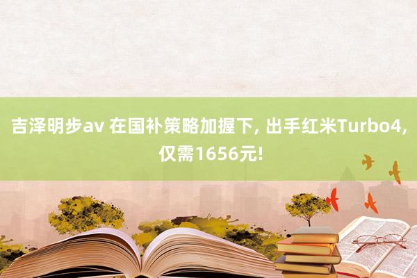 吉泽明步av 在国补策略加握下， 出手红米Turbo4， 仅需1656元!