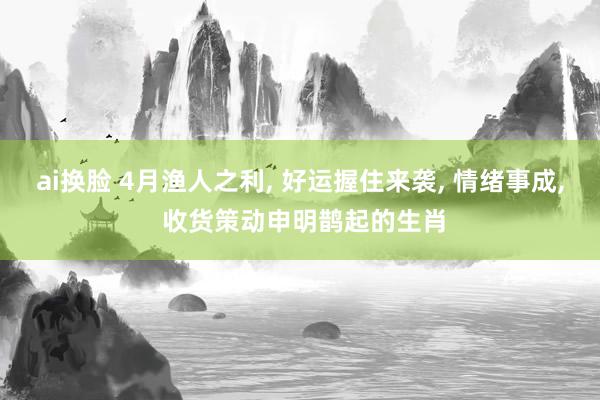 ai换脸 4月渔人之利， 好运握住来袭， 情绪事成， 收货策动申明鹊起的生肖