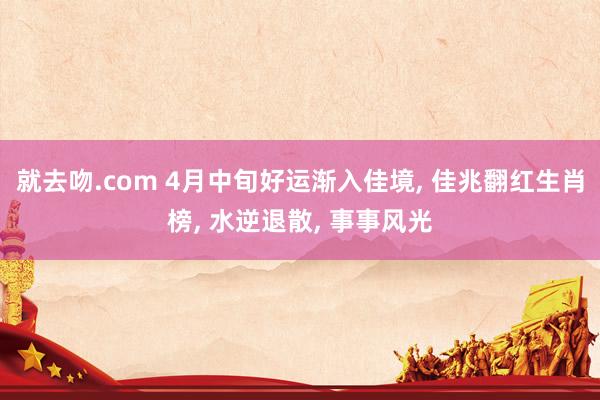 就去吻.com 4月中旬好运渐入佳境， 佳兆翻红生肖榜， 水逆退散， 事事风光