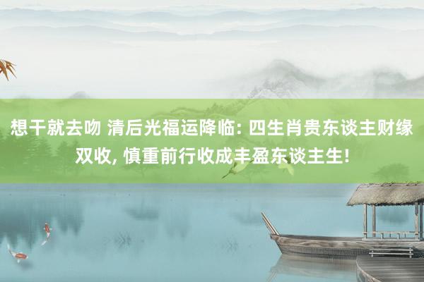 想干就去吻 清后光福运降临: 四生肖贵东谈主财缘双收， 慎重前行收成丰盈东谈主生!