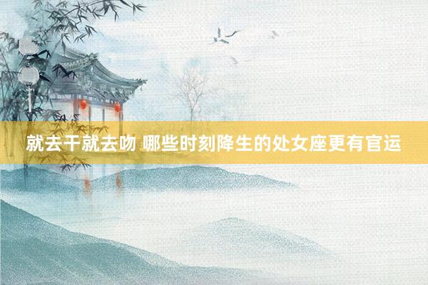 就去干就去吻 哪些时刻降生的处女座更有官运