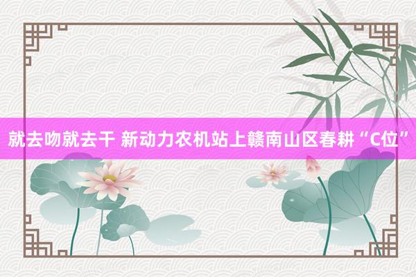 就去吻就去干 新动力农机站上赣南山区春耕“C位”