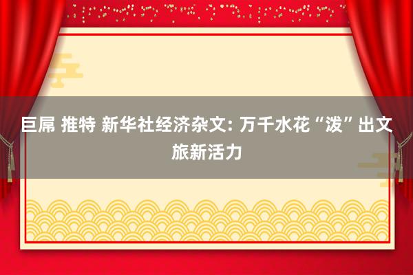 巨屌 推特 新华社经济杂文: 万千水花“泼”出文旅新活力