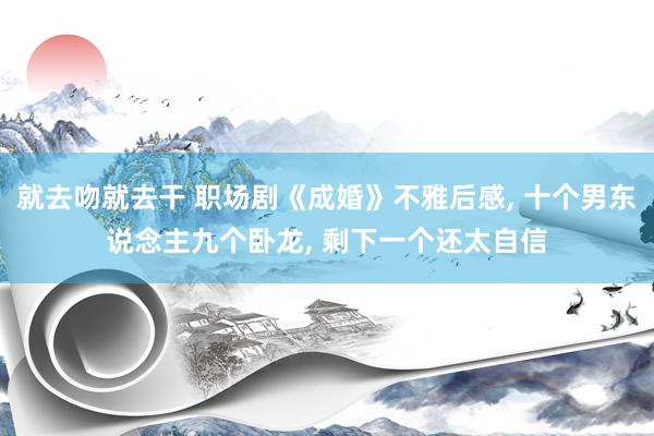 就去吻就去干 职场剧《成婚》不雅后感， 十个男东说念主九个卧龙， 剩下一个还太自信
