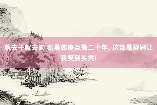 就去干就去吻 秦昊韩庚互撕二十年， 这部悬疑剧让我笑到头秃!