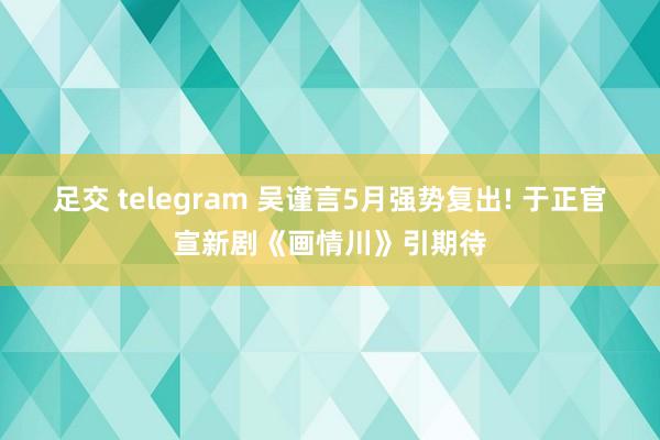 足交 telegram 吴谨言5月强势复出! 于正官宣新剧《画情川》引期待