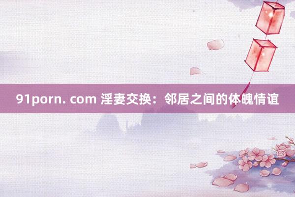 91porn. com 淫妻交换：邻居之间的体魄情谊