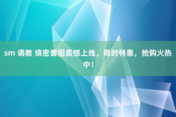 sm 调教 缜密套图震憾上线，限时特惠，抢购火热中！