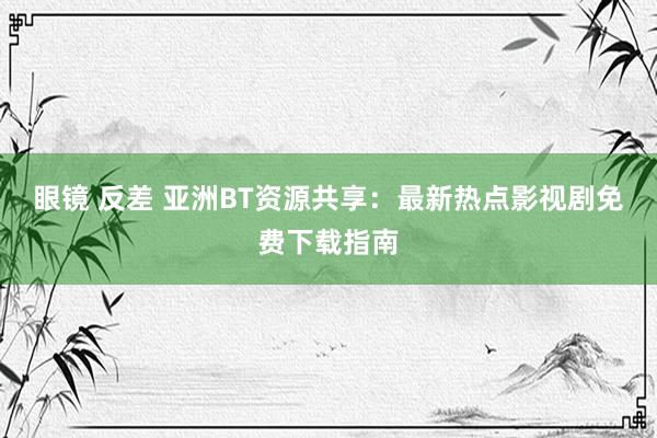 眼镜 反差 亚洲BT资源共享：最新热点影视剧免费下载指南