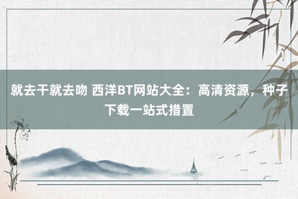 就去干就去吻 西洋BT网站大全：高清资源，种子下载一站式措置