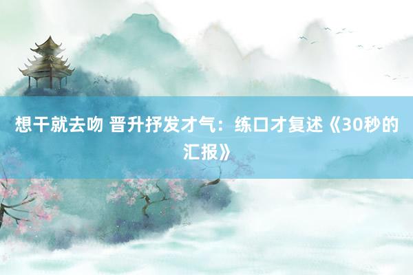 想干就去吻 晋升抒发才气:练口才复述《30秒的汇报》