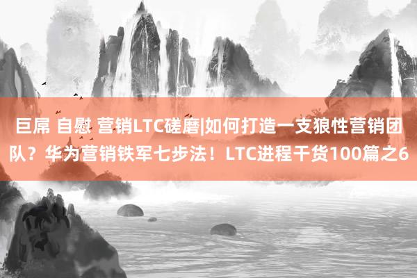 巨屌 自慰 营销LTC磋磨|如何打造一支狼性营销团队？华为营销铁军七步法！LTC进程干货100篇之6