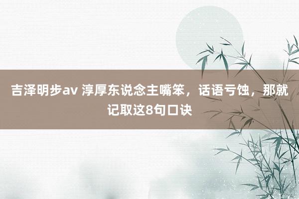 吉泽明步av 淳厚东说念主嘴笨，话语亏蚀，那就记取这8句口诀