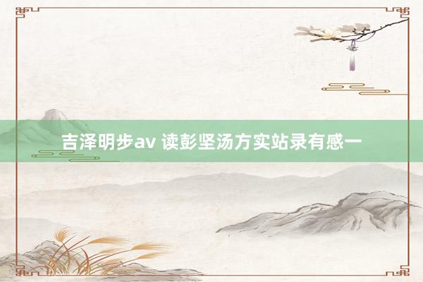 吉泽明步av 读彭坚汤方实站录有感一