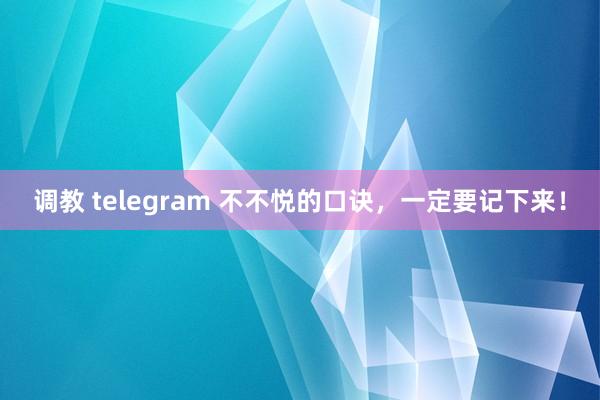 调教 telegram 不不悦的口诀,一定要记下来!