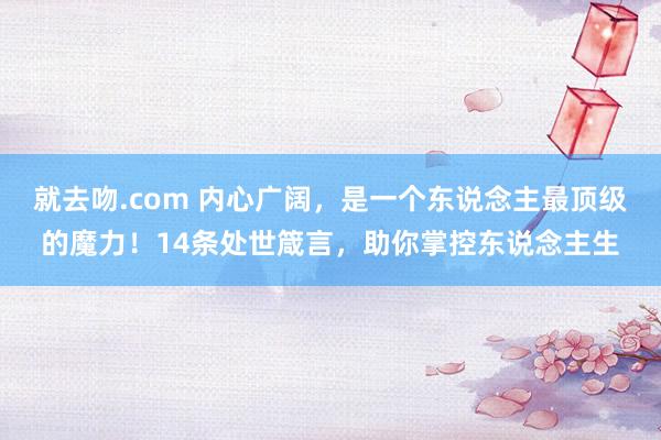 就去吻.com 内心广阔，是一个东说念主最顶级的魔力！14条处世箴言，助你掌控东说念主生