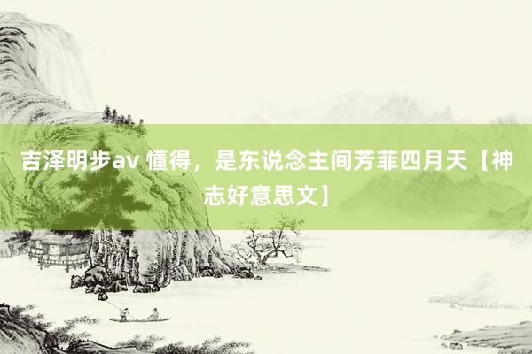吉泽明步av 懂得，是东说念主间芳菲四月天【神志好意思文】