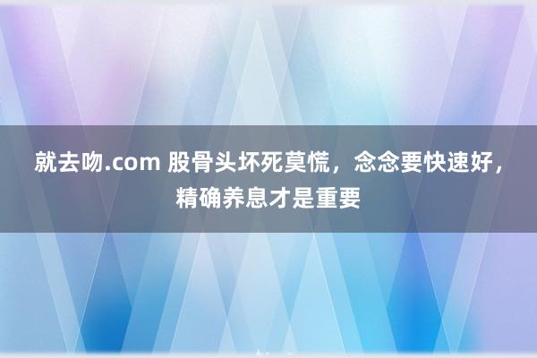 就去吻.com 股骨头坏死莫慌，念念要快速好，精确养息才是重要