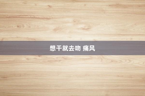 想干就去吻 痛风