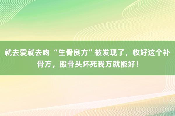 就去爱就去吻 “生骨良方”被发现了，收好这个补骨方，股骨头坏死我方就能好！