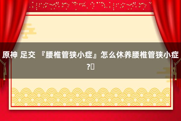 原神 足交 『腰椎管狭小症』怎么休养腰椎管狭小症?
