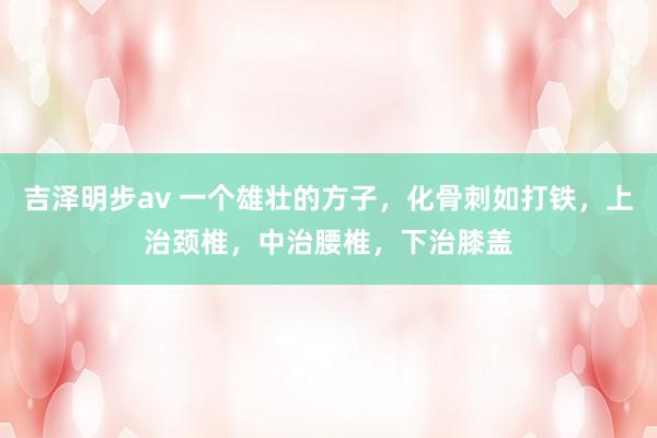 吉泽明步av 一个雄壮的方子，化骨刺如打铁，上治颈椎，中治腰椎，下治膝盖