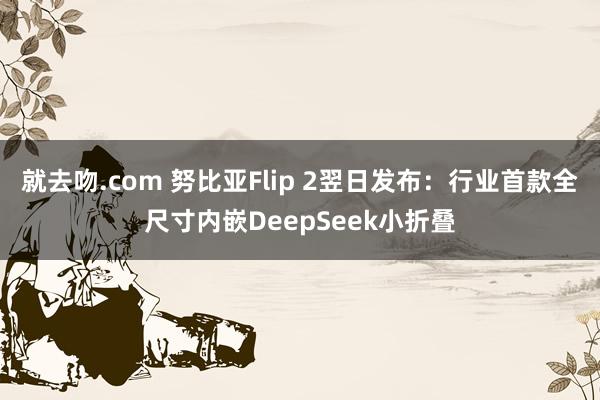 就去吻.com 努比亚Flip 2翌日发布：行业首款全尺寸内嵌DeepSeek小折叠