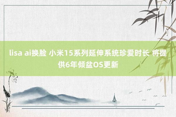 lisa ai换脸 小米15系列延伸系统珍爱时长 将提供6年倾盆OS更新