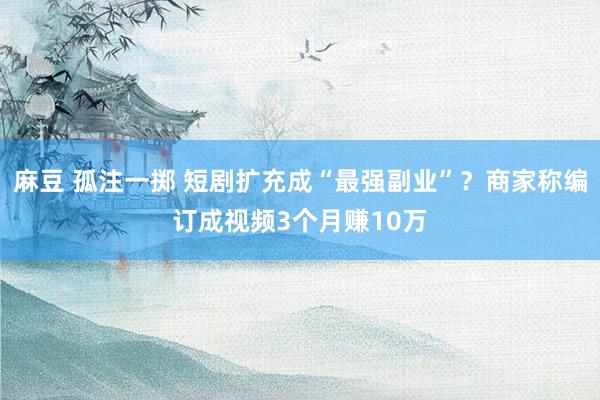 麻豆 孤注一掷 短剧扩充成“最强副业”？商家称编订成视频3个月赚10万