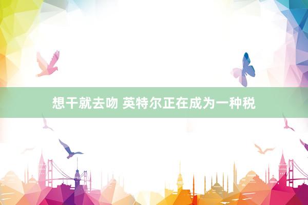 想干就去吻 英特尔正在成为一种税