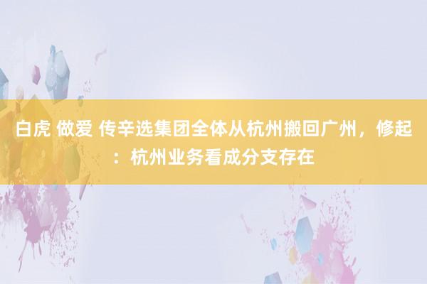白虎 做爱 传辛选集团全体从杭州搬回广州，修起：杭州业务看成分支存在