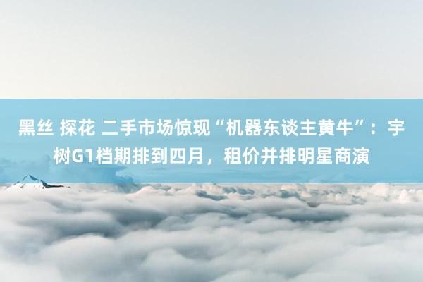 黑丝 探花 二手市场惊现“机器东谈主黄牛”：宇树G1档期排到四月，租价并排明星商演