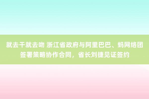 就去干就去吻 浙江省政府与阿里巴巴、蚂网络团签署策略协作合同，省长刘捷见证签约