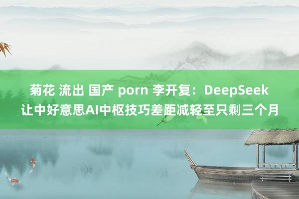 菊花 流出 国产 porn 李开复：DeepSeek让中好意思AI中枢技巧差距减轻至只剩三个月